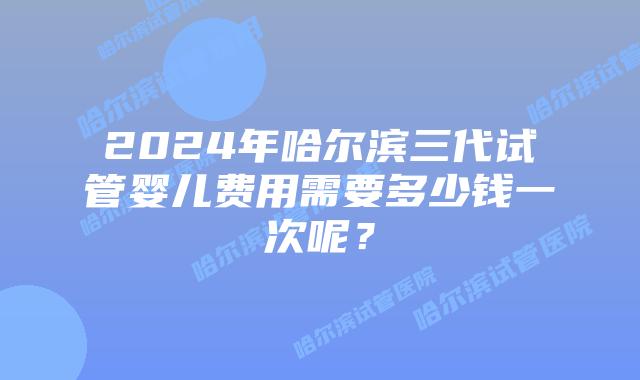2024年哈尔滨三代试管婴儿费用需要多少钱一次呢？