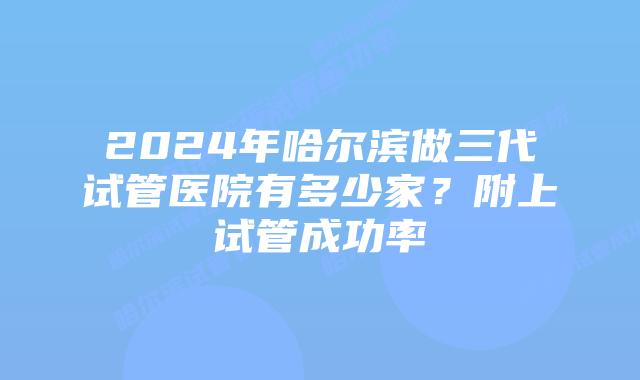 2024年哈尔滨做三代试管医院有多少家？附上试管成功率