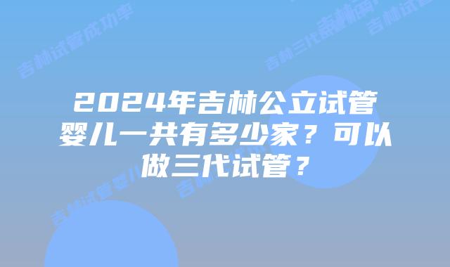 2024年吉林公立试管婴儿一共有多少家？可以做三代试管？