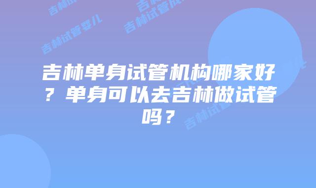 吉林单身试管机构哪家好？单身可以去吉林做试管吗？