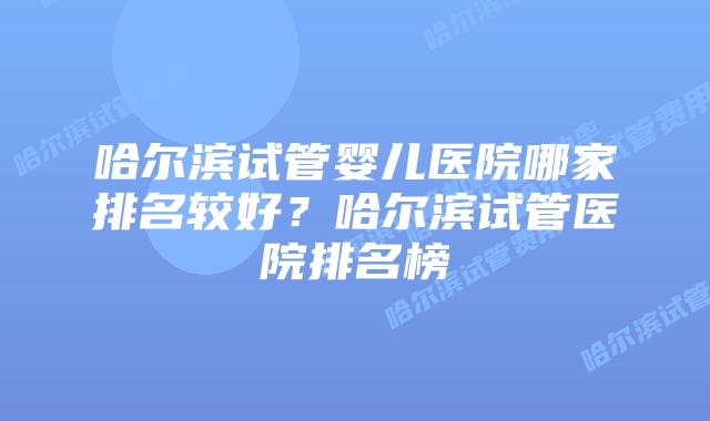 哈尔滨试管婴儿医院哪家排名较好?哈尔滨试管医院排名榜