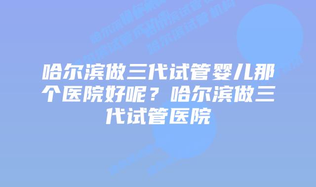 哈尔滨做三代试管婴儿那个医院好呢?哈尔滨做三代试管医院