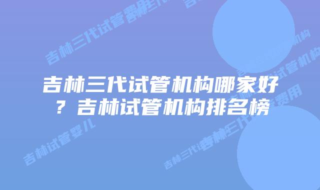 吉林三代试管机构哪家好？吉林试管机构排名榜