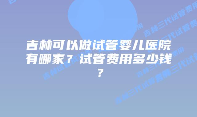吉林可以做试管婴儿医院有哪家？试管费用多少钱？