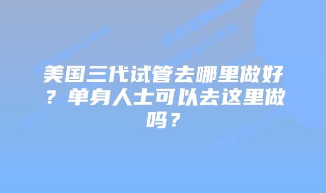 美国三代试管去哪里做好?单身人士可以去这里做吗?