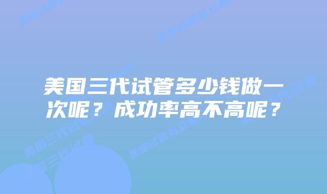 美国三代试管多少钱做一次呢?成功率高不高呢?