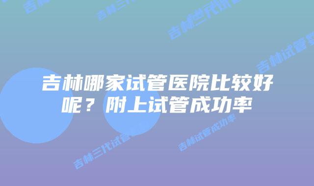 吉林哪家试管医院比较好呢？附上试管成功率