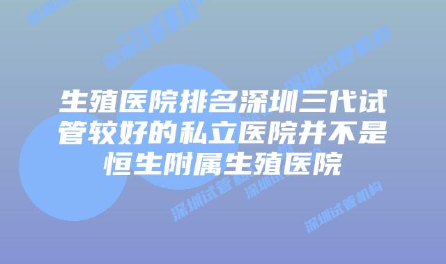 生殖医院排名深圳三代试管较好的私立医院并不是恒生附属生殖医院