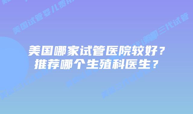 美国哪家试管医院较好？推荐哪个生殖科医生？