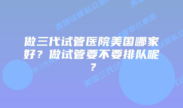 做三代试管医院美国哪家好？做试管要不要排队呢？