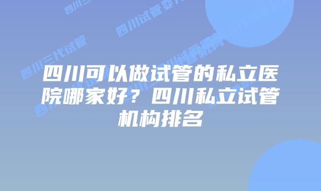 四川可以做试管的私立医院哪家好？四川私立试管机构排名