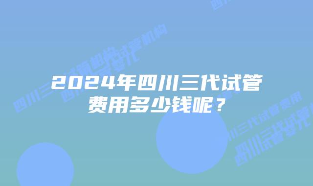 2024年四川三代试管费用多少钱呢？