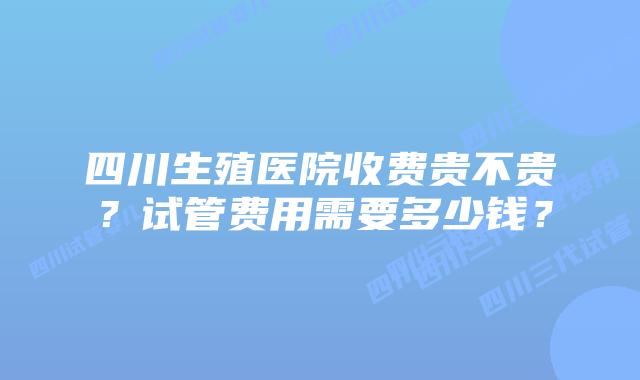 四川生殖医院收费贵不贵？试管费用需要多少钱？