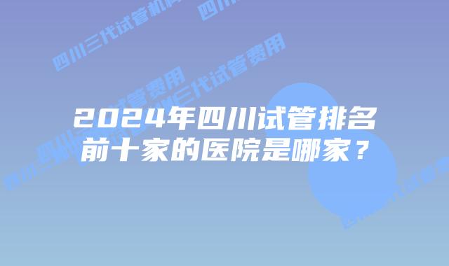 2024年四川试管排名前十家的医院是哪家？