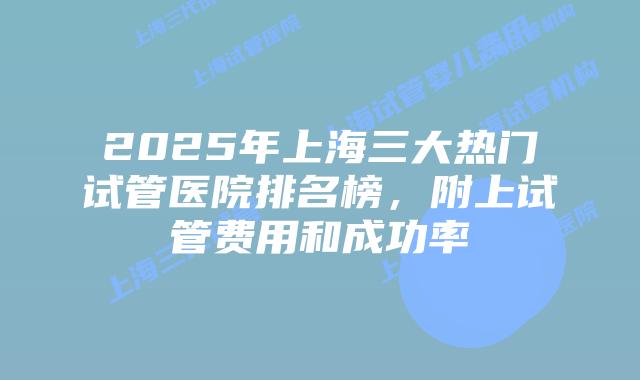 2025年上海三大热门试管医院排名榜，附上试管费用和成功率