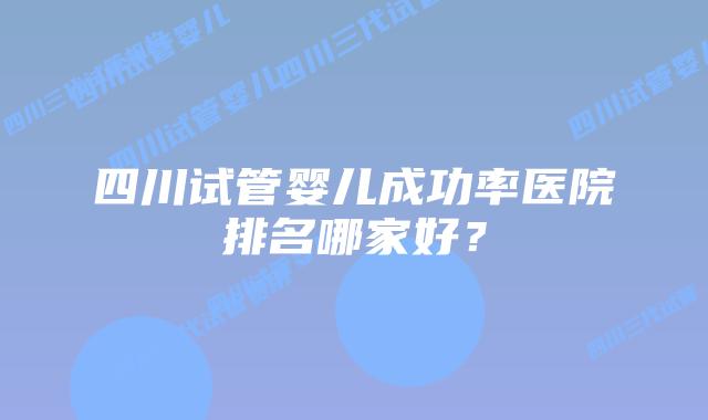 四川试管婴儿成功率医院排名哪家好？