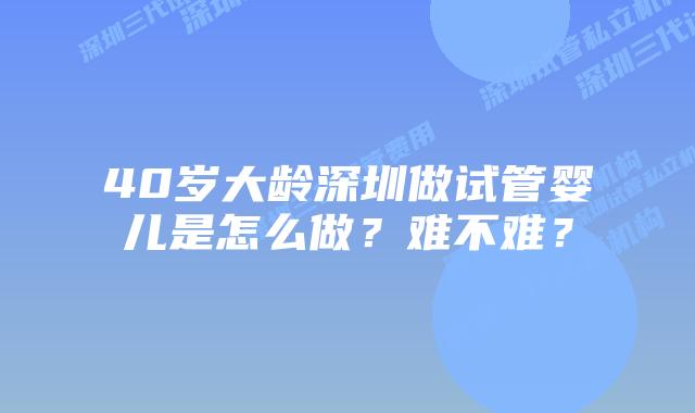 40岁大龄深圳做试管婴儿是怎么做?难不难?