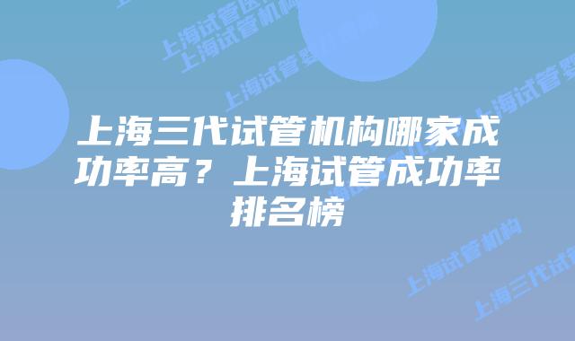 上海三代试管机构哪家成功率高？上海试管成功率排名榜