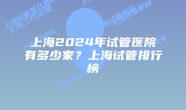 上海2024年试管医院有多少家？上海试管排行榜