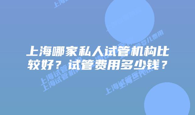 上海哪家私人试管机构比较好？试管费用多少钱？