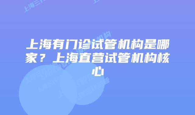 上海有门诊试管机构是哪家？上海直营试管机构核心