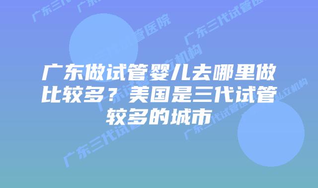 广东做试管婴儿去哪里做比较多？美国是三代试管较多的城市