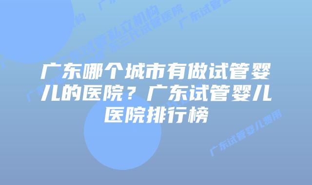 广东哪个城市有做试管婴儿的医院？广东试管婴儿医院排行榜