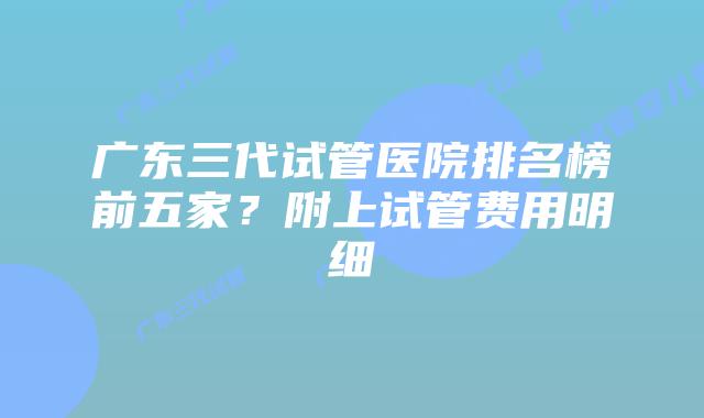 广东三代试管医院排名榜前五家？附上试管费用明细