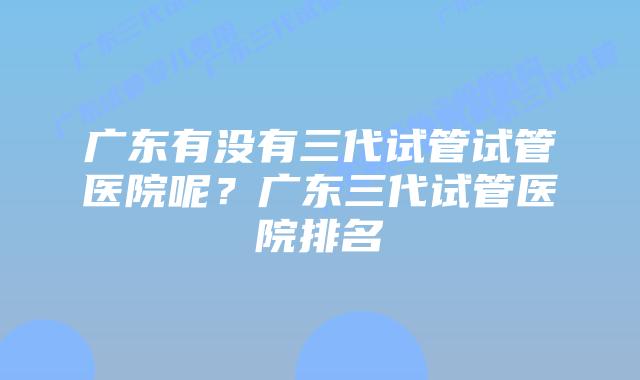 广东有没有三代试管试管医院呢？广东三代试管医院排名