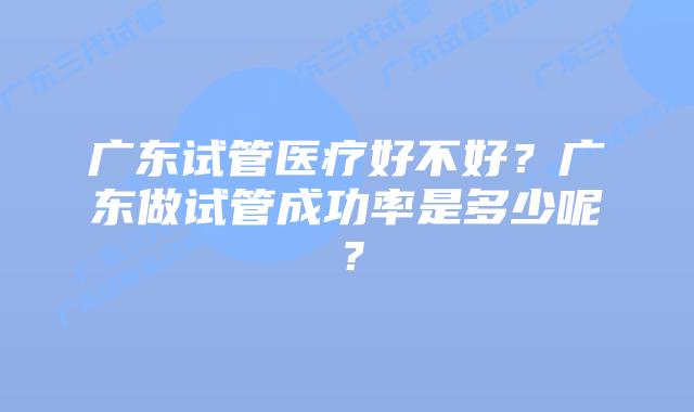 广东试管医疗好不好？广东做试管成功率是多少呢？