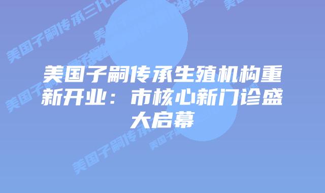 美国子嗣传承生殖机构重新开业：市核心新门诊盛大启幕