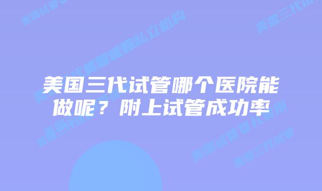 美国三代试管哪个医院能做呢？附上试管成功率