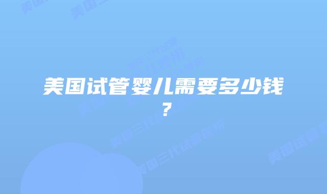 美国试管婴儿需要多少钱？