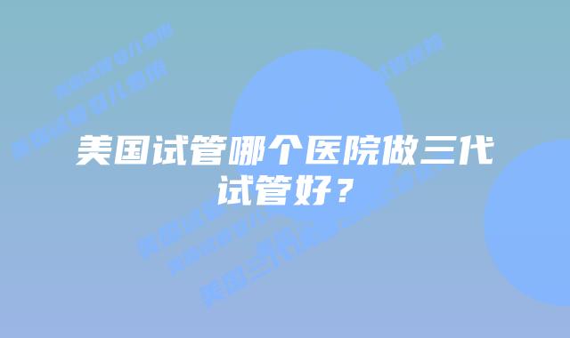 美国试管哪个医院做三代试管好?
