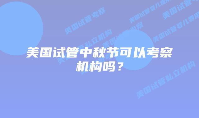 美国试管中秋节可以考察机构吗？