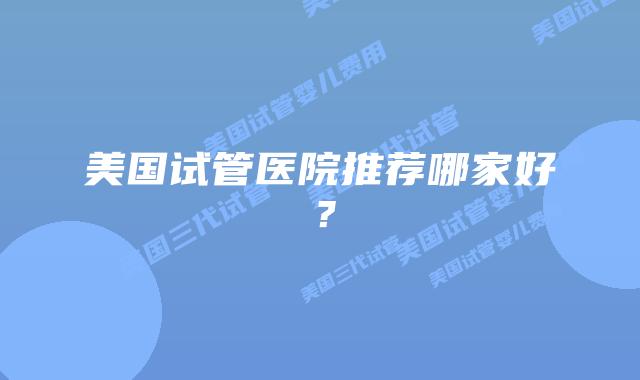 美国试管医院推荐哪家好?