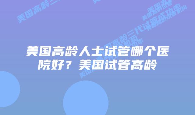 美国高龄人士试管哪个医院好？美国试管高龄