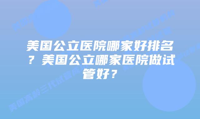 美国公立医院哪家好排名？美国公立哪家医院做试管好？