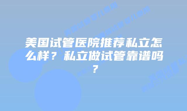 美国试管医院推荐私立怎么样?私立做试管靠谱吗?