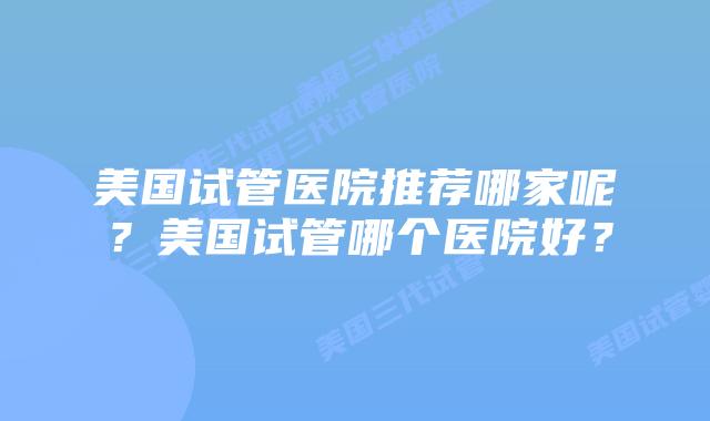 美国试管医院推荐哪家呢?美国试管哪个医院好?