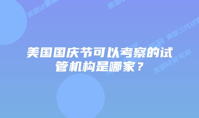 美国国庆节可以考察的试管机构是哪家？