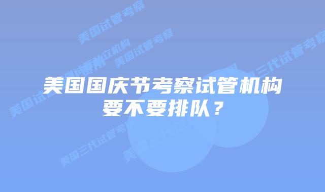 美国国庆节考察试管机构要不要排队？