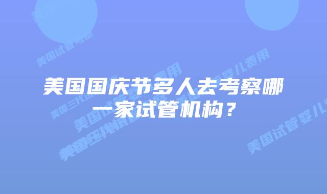 美国国庆节多人去考察哪一家试管机构？