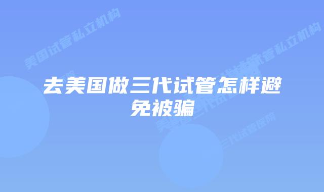 去美国做三代试管怎样避免被骗
