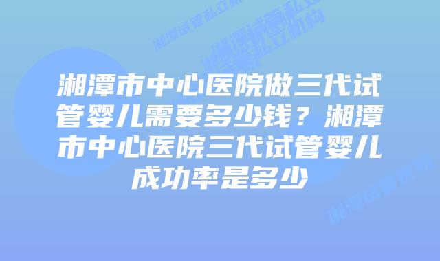 湘潭市中心医院做三代试管婴儿需要多少钱？湘潭市中心医院三代试管婴儿成功率是多少