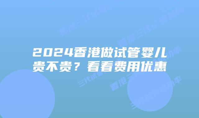 2024香港做试管婴儿贵不贵？看看费用优惠