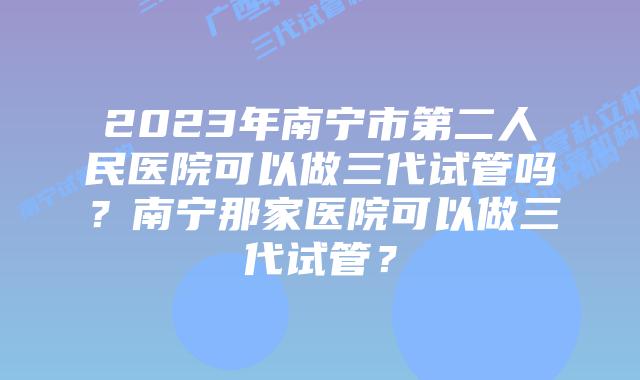 2023年南宁市第二人民医院可以做三代试管吗？南宁那家医院可以做三代试管？