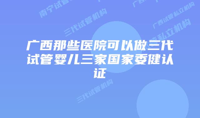 广西那些医院可以做三代试管婴儿三家国家委健认证