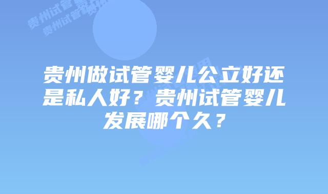 贵州做试管婴儿公立好还是私人好？贵州试管婴儿发展哪个久？