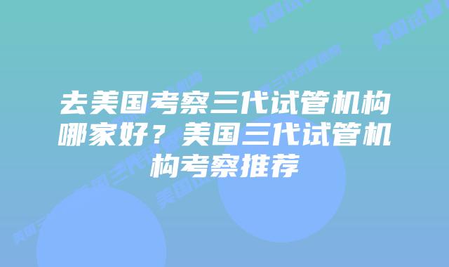 去美国考察三代试管机构哪家好?美国三代试管机构考察推荐